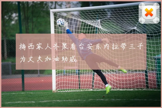 梅西家人齐聚看台安东内拉带三子为丈夫加油助威