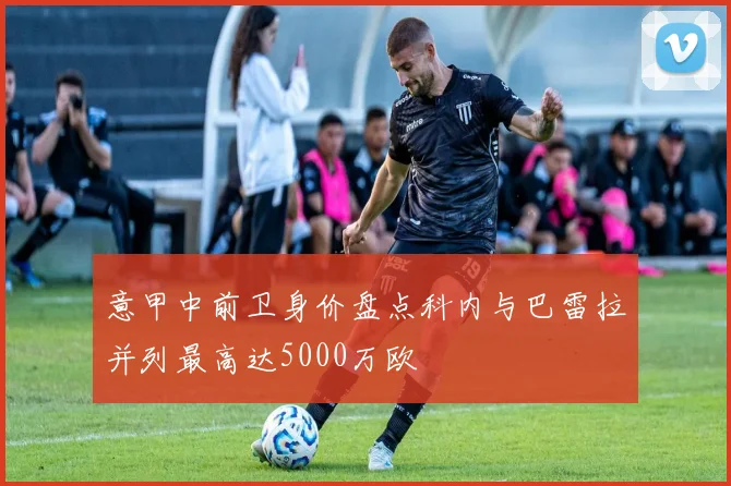 意甲中前卫身价盘点科内与巴雷拉并列最高达5000万欧