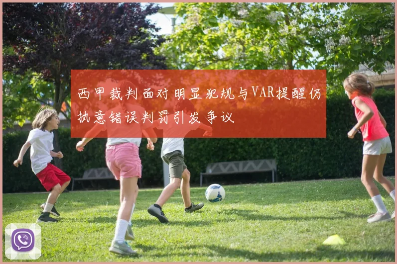 西甲裁判面对明显犯规与VAR提醒仍执意错误判罚引发争议