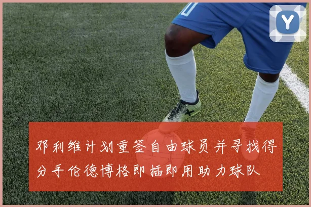邓利维计划重签自由球员并寻找得分手伦德博格即插即用助力球队