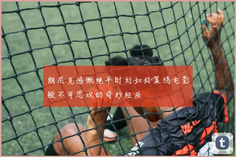 朗尼克感慨绝平时刻如好莱坞电影般不可思议的奇妙经历