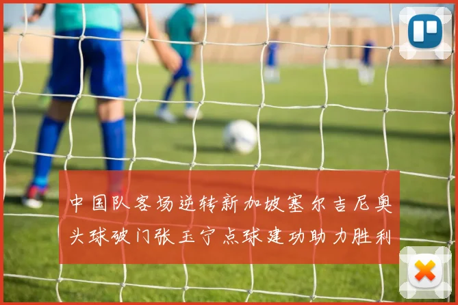 中国队客场逆转新加坡塞尔吉尼奥头球破门张玉宁点球建功助力胜利