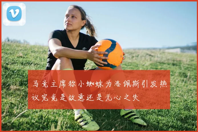马竞主席称小蜘蛛为洛佩斯引发热议究竟是故意还是无心之失