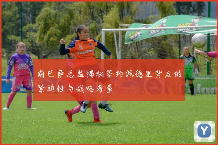 前巴萨总监揭秘签约佩德里背后的紧迫性与战略考量