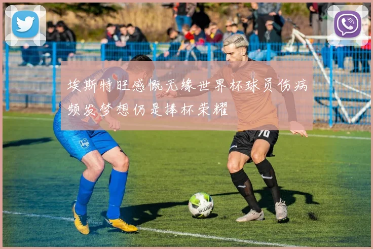 埃斯特旺感慨无缘世界杯球员伤病频发梦想仍是捧杯荣耀