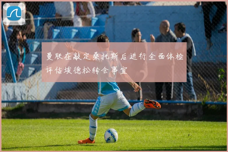 曼联在敲定桑托斯后进行全面体检评估埃德松转会事宜
