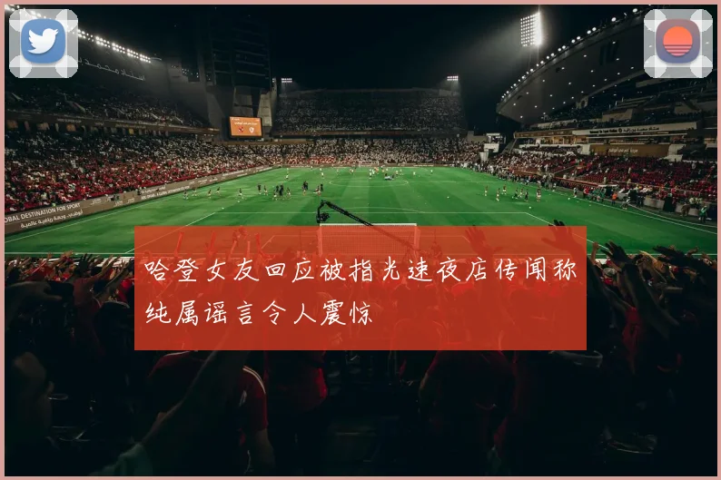 哈登女友回应被指光速夜店传闻称纯属谣言令人震惊