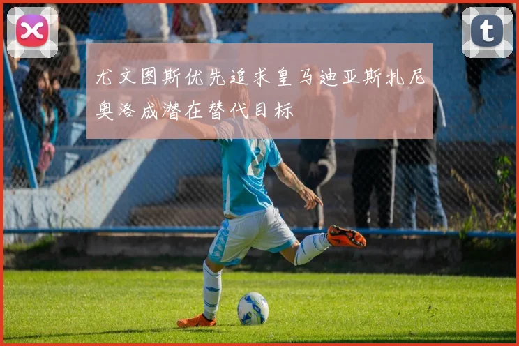 尤文图斯优先追求皇马迪亚斯扎尼奥洛成潜在替代目标