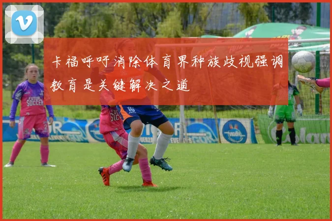卡福呼吁消除体育界种族歧视强调教育是关键解决之道