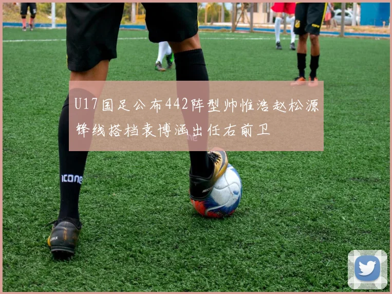 U17国足公布442阵型帅惟浩赵松源锋线搭档袁博涵出任右前卫