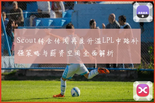 Scout转会传闻再度升温LPL中路补强策略与薪资空间全面解析