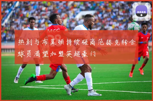 热刺与布莱顿持续磋商范赫克转会球员渴望加盟英超豪门