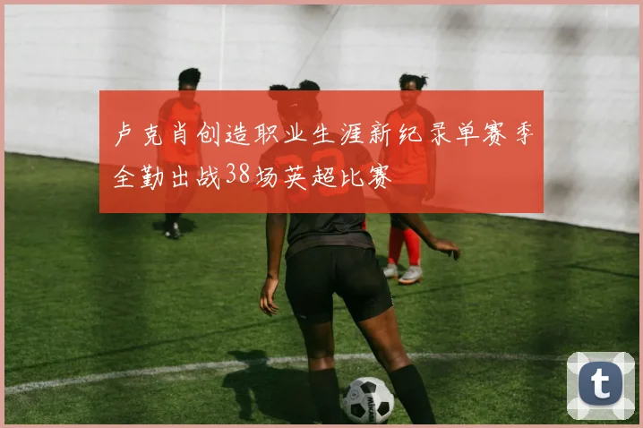 卢克肖创造职业生涯新纪录单赛季全勤出战38场英超比赛
