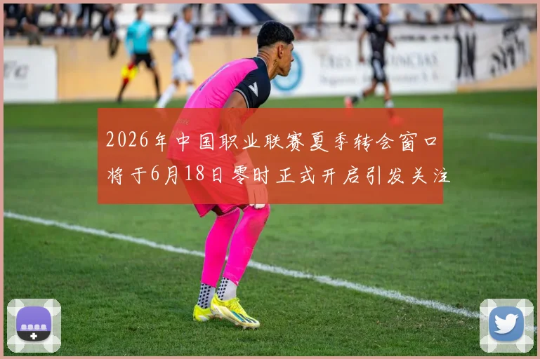 2026年中国职业联赛夏季转会窗口将于6月18日零时正式开启引发关注