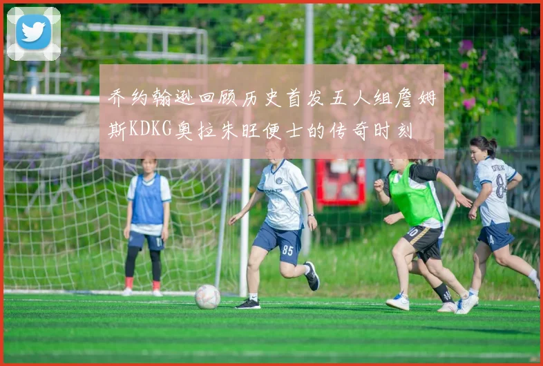 乔约翰逊回顾历史首发五人组詹姆斯KDKG奥拉朱旺便士的传奇时刻