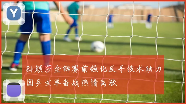孙颖莎全锦赛前强化反手技术助力国乒女单备战热情高涨